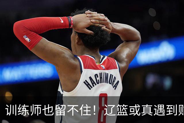 训练师也留不住！辽篮或真遇到财务危机，赵继伟付豪也不是不能卖